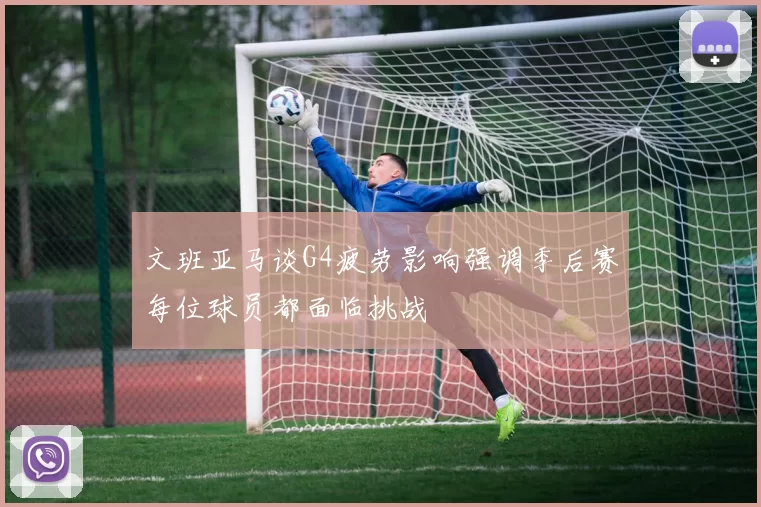文班亚马谈G4疲劳影响强调季后赛每位球员都面临挑战