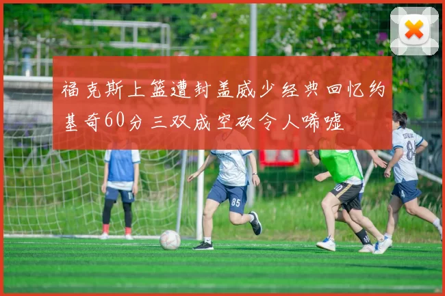 福克斯上篮遭封盖威少经典回忆约基奇60分三双成空砍令人唏嘘