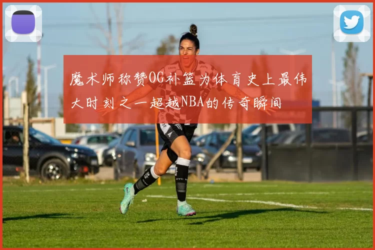 魔术师称赞OG补篮为体育史上最伟大时刻之一超越NBA的传奇瞬间