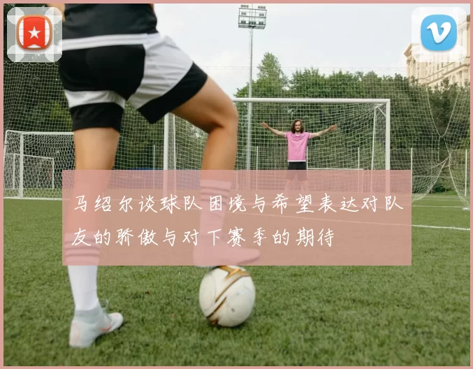 马绍尔谈球队困境与希望表达对队友的骄傲与对下赛季的期待