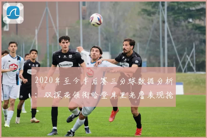 2020年至今季后赛三分球数据分析：双探花领衔哈登库里老詹表现抢眼
