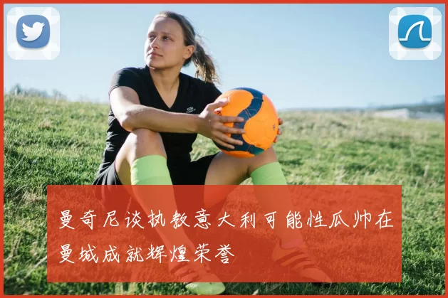 曼奇尼谈执教意大利可能性瓜帅在曼城成就辉煌荣誉