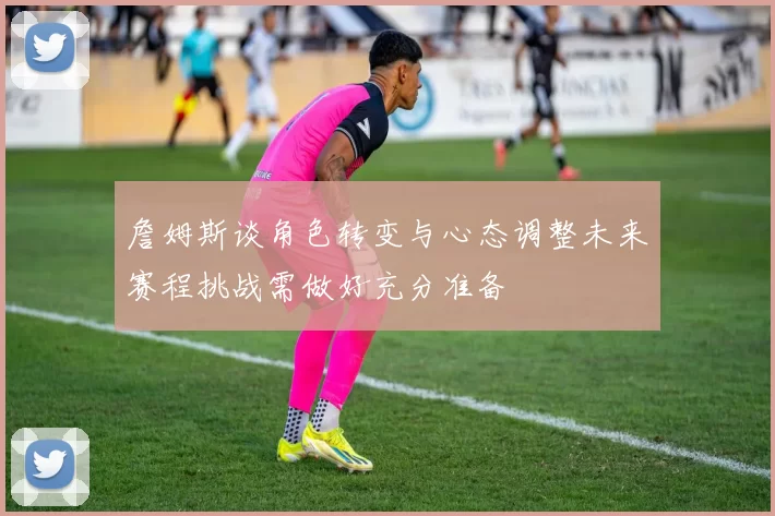詹姆斯谈角色转变与心态调整未来赛程挑战需做好充分准备