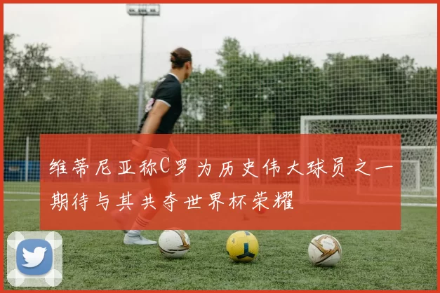 维蒂尼亚称C罗为历史伟大球员之一期待与其共夺世界杯荣耀
