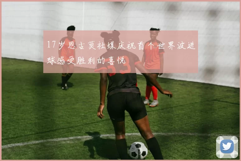 17岁恩古莫社媒庆祝首个世界波进球感受胜利的喜悦