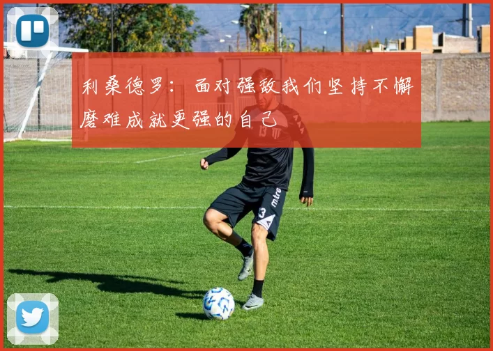 利桑德罗：面对强敌我们坚持不懈磨难成就更强的自己