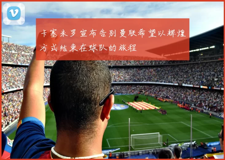 卡塞米罗宣布告别曼联希望以辉煌方式结束在球队的旅程