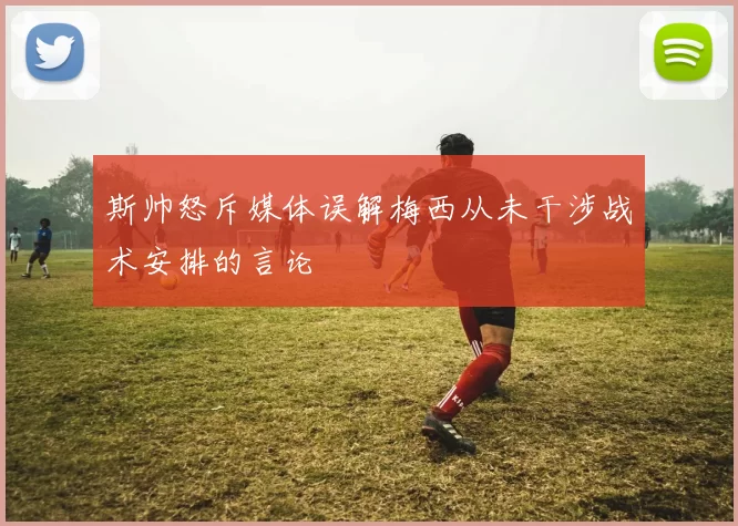 斯帅怒斥媒体误解梅西从未干涉战术安排的言论