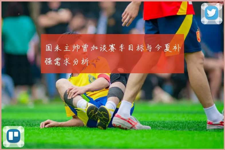国米主帅曾加谈赛季目标与今夏补强需求分析