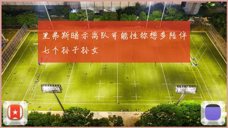 里弗斯暗示离队可能性称想多陪伴七个孙子孙女
