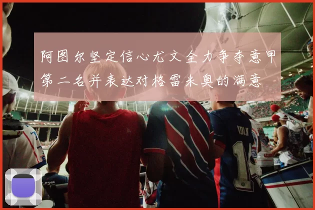 阿图尔坚定信心尤文全力争夺意甲第二名并表达对格雷米奥的满意