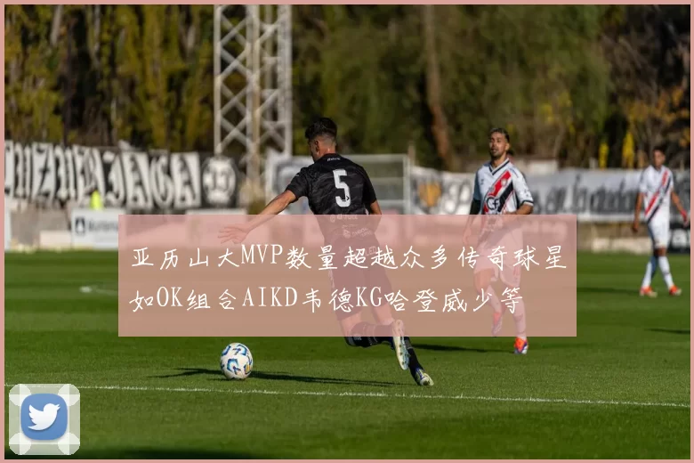亚历山大MVP数量超越众多传奇球星如OK组合AIKD韦德KG哈登威少等