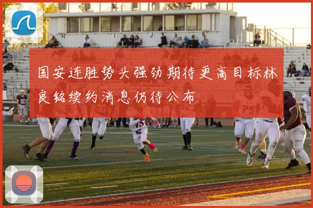 国安连胜势头强劲期待更高目标林良铭续约消息仍待公布