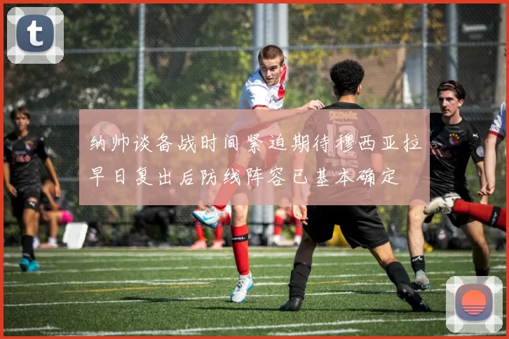 纳帅谈备战时间紧迫期待穆西亚拉早日复出后防线阵容已基本确定