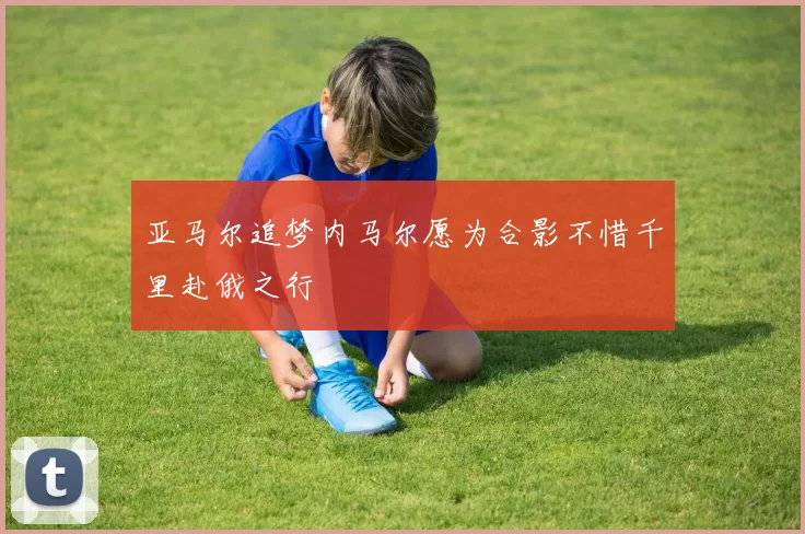 亚马尔追梦内马尔愿为合影不惜千里赴俄之行