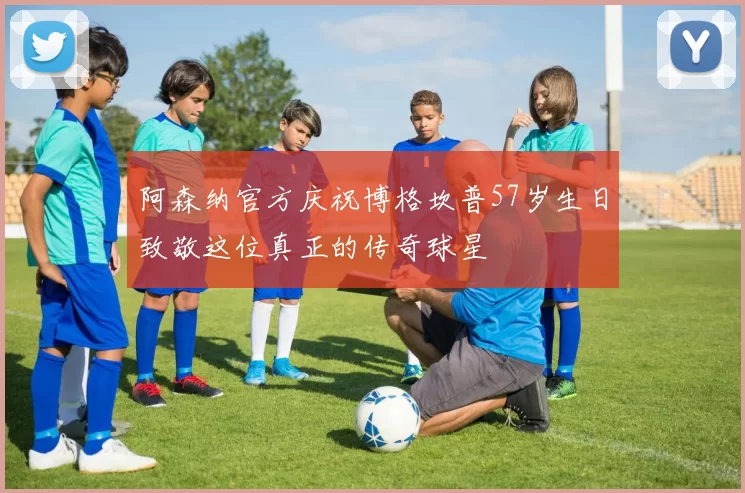 阿森纳官方庆祝博格坎普57岁生日致敬这位真正的传奇球星