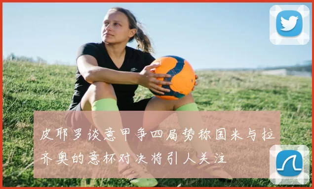 皮耶罗谈意甲争四局势称国米与拉齐奥的意杯对决将引人关注