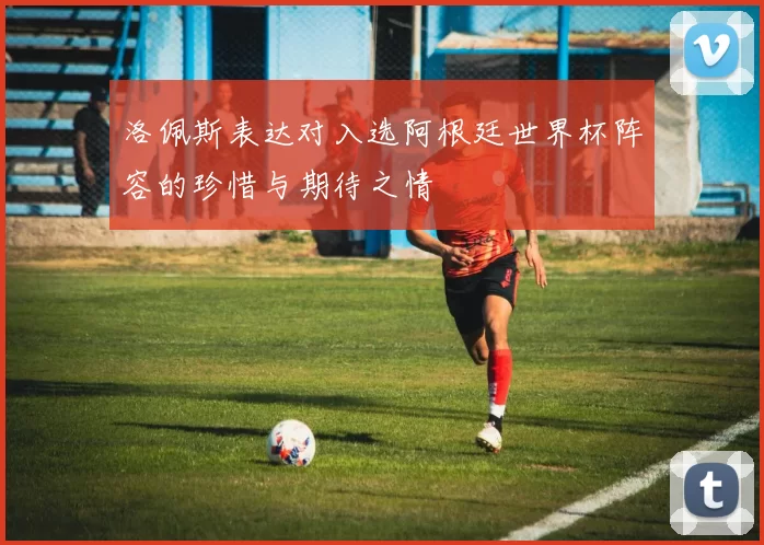 洛佩斯表达对入选阿根廷世界杯阵容的珍惜与期待之情