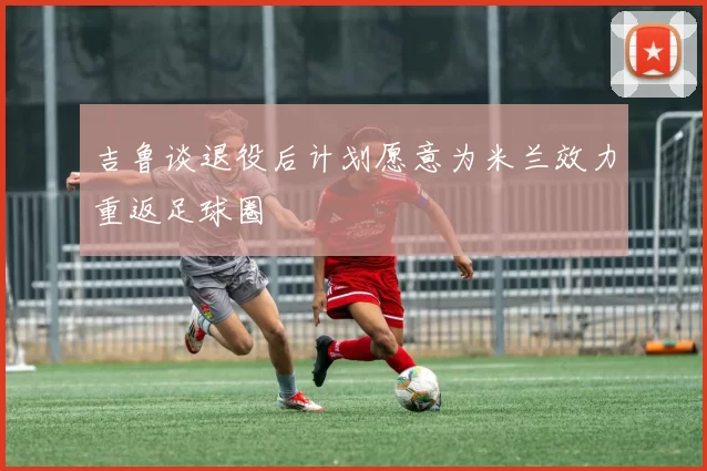 吉鲁谈退役后计划愿意为米兰效力重返足球圈